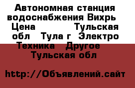 Автономная станция водоснабжения Вихрь › Цена ­ 6 375 - Тульская обл., Тула г. Электро-Техника » Другое   . Тульская обл.